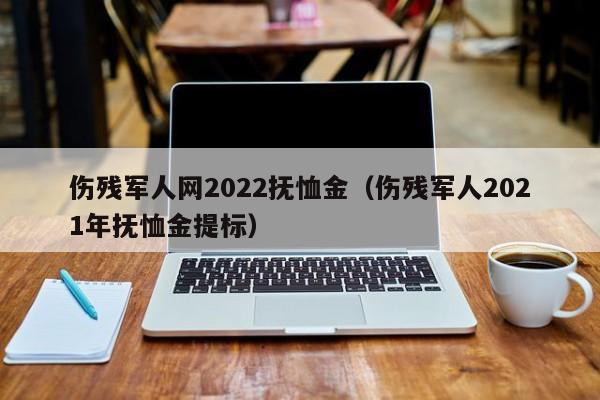 伤残军人网2022抚恤金（伤残军人2021年抚恤金提标）